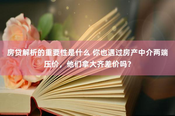 房贷解析的重要性是什么 你也遇过房产中介两端压价，他们拿大齐差价吗？