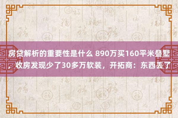 房贷解析的重要性是什么 890万买160平米叠墅，收房发现少了30多万软装，开拓商：东西丢了