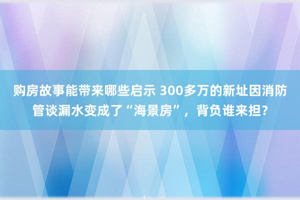 购房故事能带来哪些启示 300多万的新址因消防管谈漏水变成了“海景房”，背负谁来担？