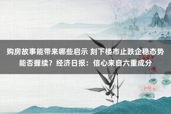 购房故事能带来哪些启示 刻下楼市止跌企稳态势能否握续？经济日报：信心来自六重成分