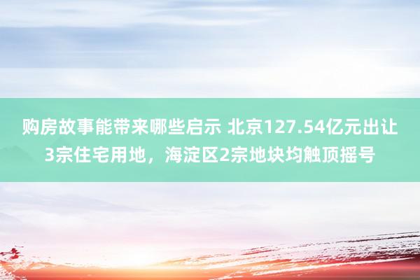 购房故事能带来哪些启示 北京127.54亿元出让3宗住宅用地，海淀区2宗地块均触顶摇号