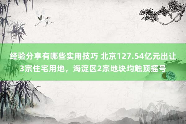 经验分享有哪些实用技巧 北京127.54亿元出让3宗住宅用地，海淀区2宗地块均触顶摇号