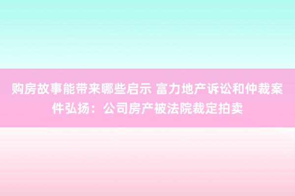 购房故事能带来哪些启示 富力地产诉讼和仲裁案件弘扬：公司房产被法院裁定拍卖