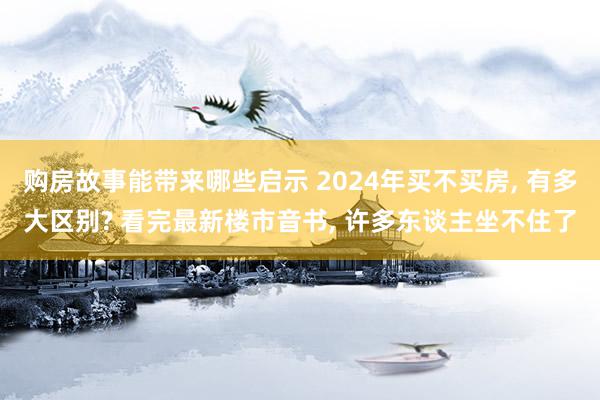 购房故事能带来哪些启示 2024年买不买房, 有多大区别? 看完最新楼市音书, 许多东谈主坐不住了