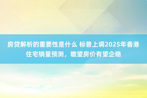 房贷解析的重要性是什么 标普上调2025年香港住宅销量预测，瞻望房价有望企稳