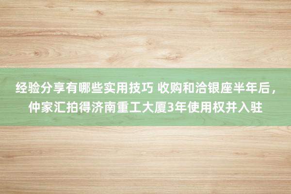 经验分享有哪些实用技巧 收购和洽银座半年后，仲家汇拍得济南重工大厦3年使用权并入驻