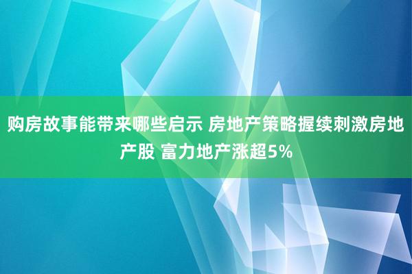 购房故事能带来哪些启示 房地产策略握续刺激房地产股 富力地产涨超5%