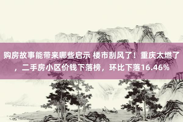 购房故事能带来哪些启示 楼市刮风了！重庆太燃了，二手房小区价钱下落榜，环比下落16.46%