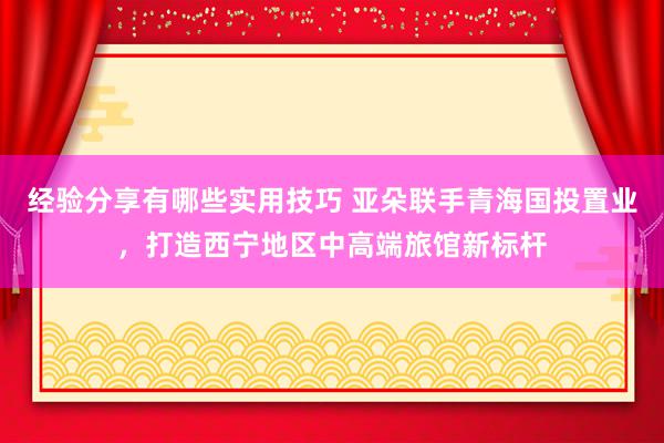 经验分享有哪些实用技巧 亚朵联手青海国投置业，打造西宁地区中高端旅馆新标杆