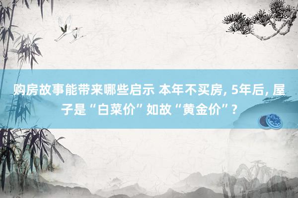 购房故事能带来哪些启示 本年不买房, 5年后, 屋子是“白菜价”如故“黄金价”?