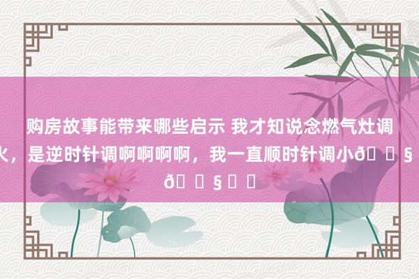 购房故事能带来哪些启示 我才知说念燃气灶调小火，是逆时针调啊啊啊啊，我一直顺时针调小😧 ​​