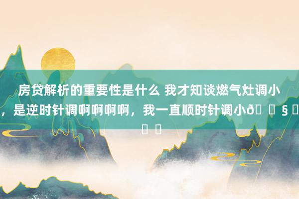 房贷解析的重要性是什么 我才知谈燃气灶调小火，是逆时针调啊啊啊啊，我一直顺时针调小😧 ​​