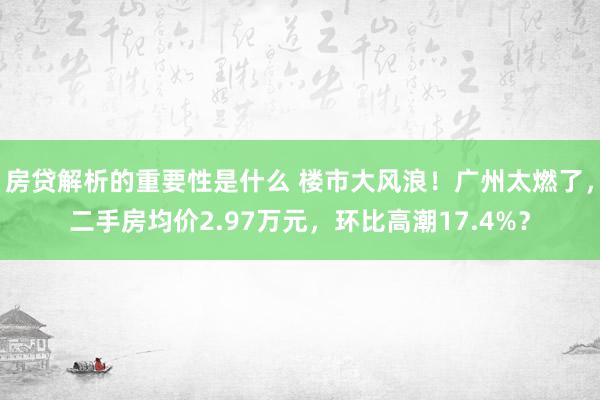 房贷解析的重要性是什么 楼市大风浪！广州太燃了，二手房均价2.97万元，环比高潮17.4%？