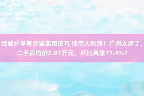 经验分享有哪些实用技巧 楼市大风浪！广州太燃了，二手房均价2.97万元，环比高涨17.4%？