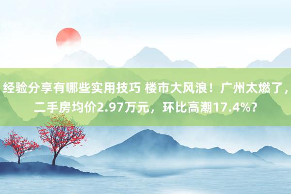 经验分享有哪些实用技巧 楼市大风浪！广州太燃了，二手房均价2.97万元，环比高潮17.4%？