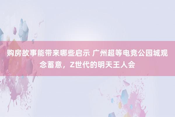 购房故事能带来哪些启示 广州超等电竞公园城观念蓄意，Z世代的明天王人会