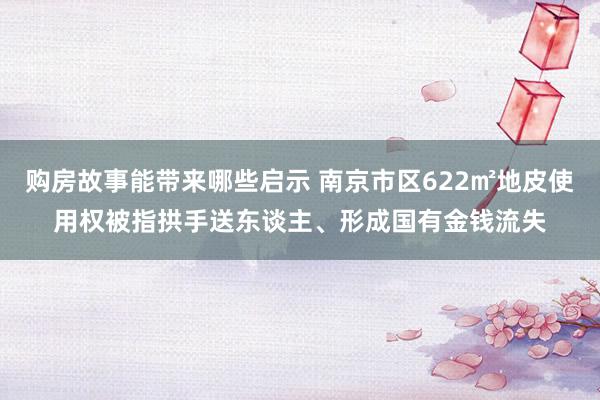 购房故事能带来哪些启示 南京市区622㎡地皮使用权被指拱手送东谈主、形成国有金钱流失