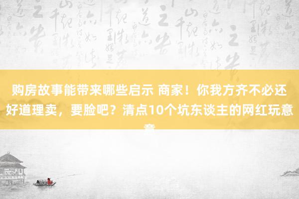 购房故事能带来哪些启示 商家！你我方齐不必还好道理卖，要脸吧？清点10个坑东谈主的网红玩意