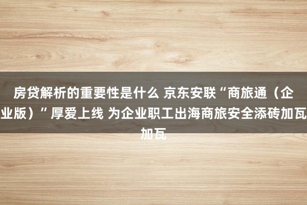 房贷解析的重要性是什么 京东安联“商旅通（企业版）”厚爱上线 为企业职工出海商旅安全添砖加瓦