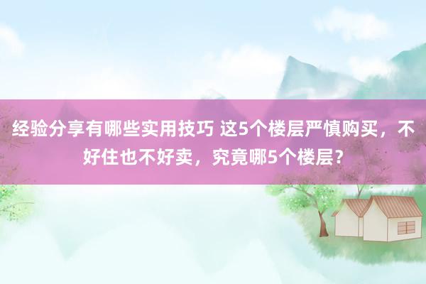 经验分享有哪些实用技巧 这5个楼层严慎购买，不好住也不好卖，究竟哪5个楼层？