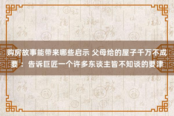 购房故事能带来哪些启示 父母给的屋子千万不成要 ：告诉巨匠一个许多东谈主皆不知谈的要津