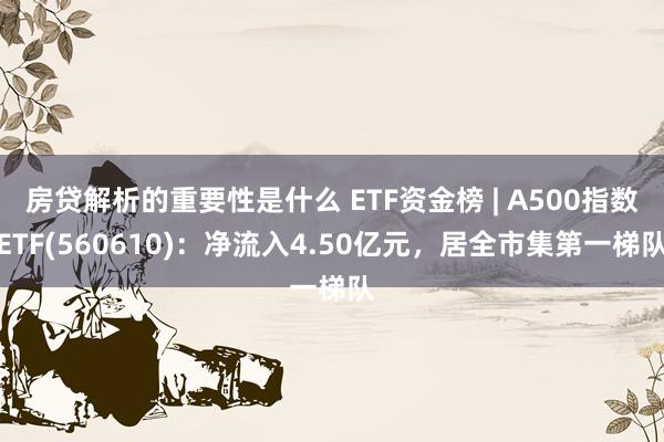 房贷解析的重要性是什么 ETF资金榜 | A500指数ETF(560610)：净流入4.50亿元，居全市集第一梯队