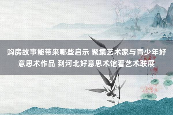 购房故事能带来哪些启示 聚集艺术家与青少年好意思术作品 到河北好意思术馆看艺术联展