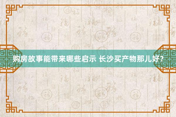 购房故事能带来哪些启示 长沙买产物那儿好？