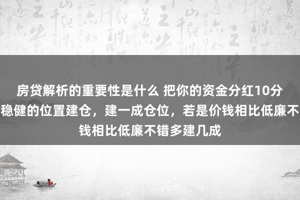 房贷解析的重要性是什么 把你的资金分红10分，遴荐一个稳健的位置建仓，建一成仓位，若是价钱相比低廉不错多建几成