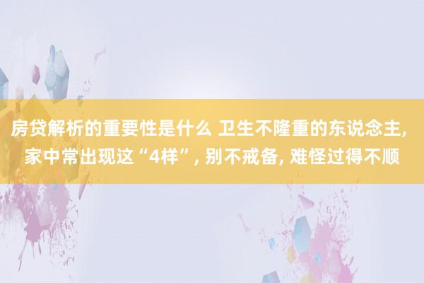 房贷解析的重要性是什么 卫生不隆重的东说念主, 家中常出现这“4样”, 别不戒备, 难怪过得不顺