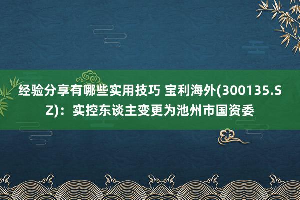 经验分享有哪些实用技巧 宝利海外(300135.SZ)：实控东谈主变更为池州市国资委