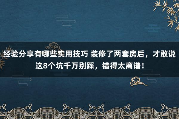 经验分享有哪些实用技巧 装修了两套房后，才敢说这8个坑千万别踩，错得太离谱！