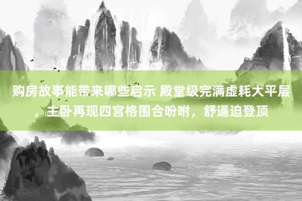 购房故事能带来哪些启示 殿堂级完满虚耗大平层，主卧再现四宫格围合吩咐，舒逼迫登顶