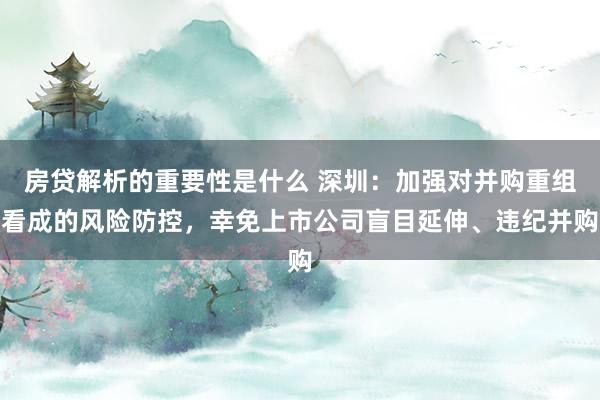 房贷解析的重要性是什么 深圳：加强对并购重组看成的风险防控，幸免上市公司盲目延伸、违纪并购