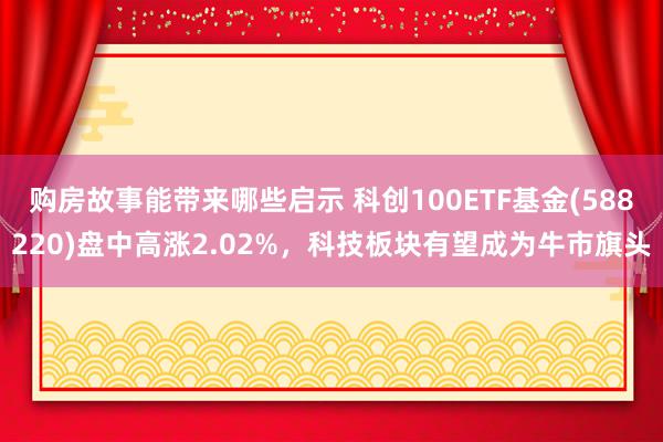 购房故事能带来哪些启示 科创100ETF基金(588220)盘中高涨2.02%，科技板块有望成为牛市旗头