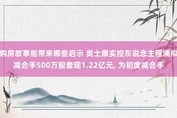 购房故事能带来哪些启示 奥士康实控东说念主程涌拟减合手500万股套现1.22亿元, 为初度减合手