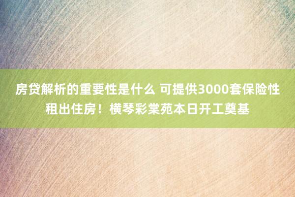 房贷解析的重要性是什么 可提供3000套保险性租出住房！横琴彩棠苑本日开工奠基