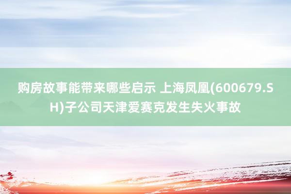 购房故事能带来哪些启示 上海凤凰(600679.SH)子公司天津爱赛克发生失火事故