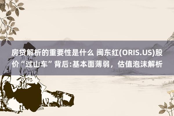 房贷解析的重要性是什么 闽东红(ORIS.US)股价“过山车”背后:基本面薄弱，估值泡沫解析