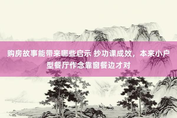 购房故事能带来哪些启示 抄功课成效，本来小户型餐厅作念靠窗餐边才对