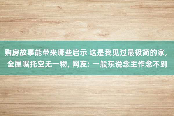 购房故事能带来哪些启示 这是我见过最极简的家, 全屋嘱托空无一物, 网友: 一般东说念主作念不到