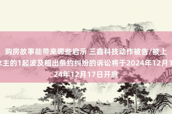 购房故事能带来哪些启示 三鑫科技动作被告/被上诉东说念主的1起波及租出条约纠纷的诉讼将于2024年12月17日开庭