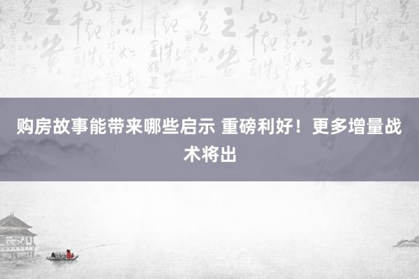 购房故事能带来哪些启示 重磅利好！更多增量战术将出