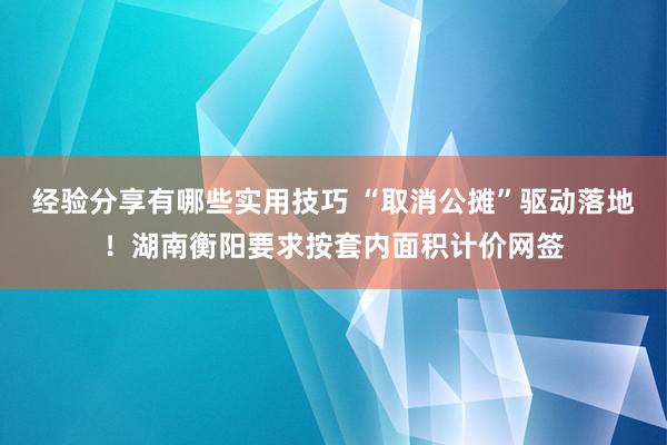 经验分享有哪些实用技巧 “取消公摊”驱动落地！湖南衡阳要求按套内面积计价网签