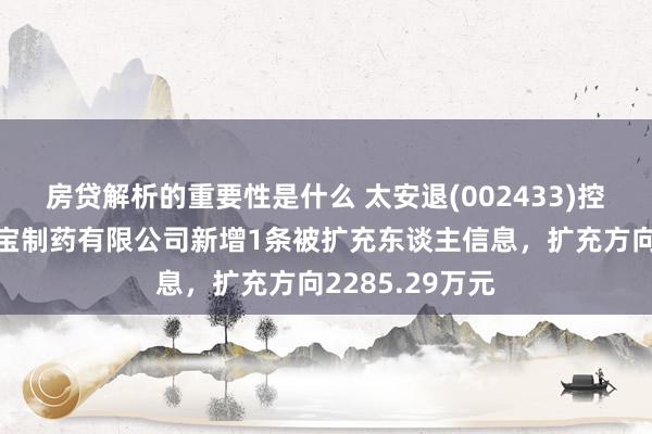 房贷解析的重要性是什么 太安退(002433)控股的上海金皮宝制药有限公司新增1条被扩充东谈主信息，扩充方向2285.29万元