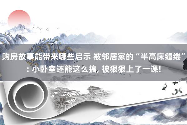 购房故事能带来哪些启示 被邻居家的“半高床缱绻”: 小卧室还能这么搞, 被狠狠上了一课!