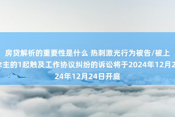 房贷解析的重要性是什么 热刺激光行为被告/被上诉东说念主的1起触及工作协议纠纷的诉讼将于2024年12月24日开庭