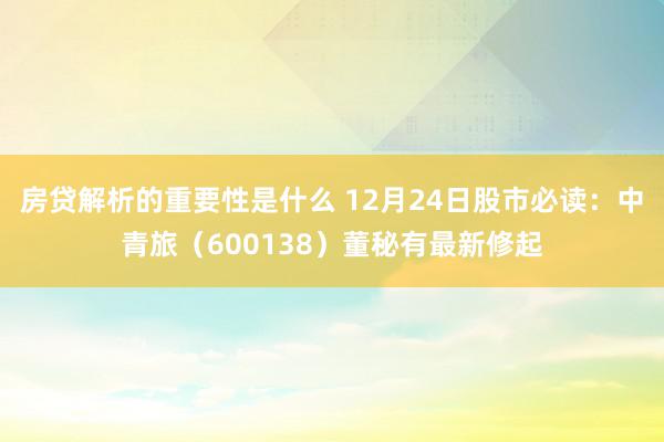 房贷解析的重要性是什么 12月24日股市必读：中青旅（600138）董秘有最新修起