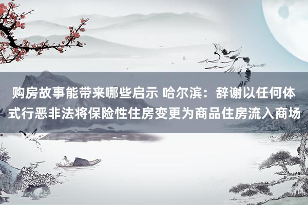 购房故事能带来哪些启示 哈尔滨：辞谢以任何体式行恶非法将保险性住房变更为商品住房流入商场