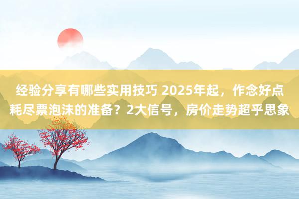 经验分享有哪些实用技巧 2025年起，作念好点耗尽票泡沫的准备？2大信号，房价走势超乎思象